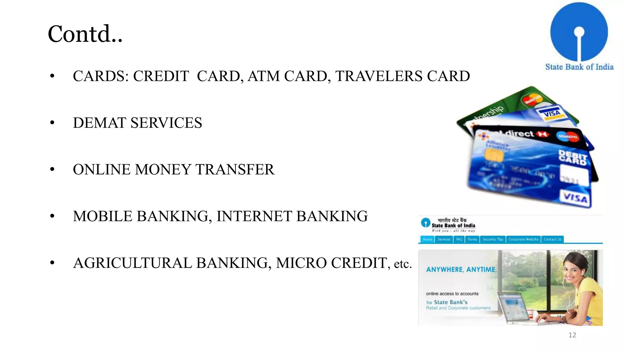 Contd.. 
• CARDS: CREDIT CARD, ATM CARD, TRAVELERS CARD 
• DEMAT SERVICES 
• ONLINE MONEY TRANSFER 
• MOBILE BANKING, INTERNET BANKING 
• AGRICULTURAL BANKING, MICRO CREDIT, etc. 
12 
 