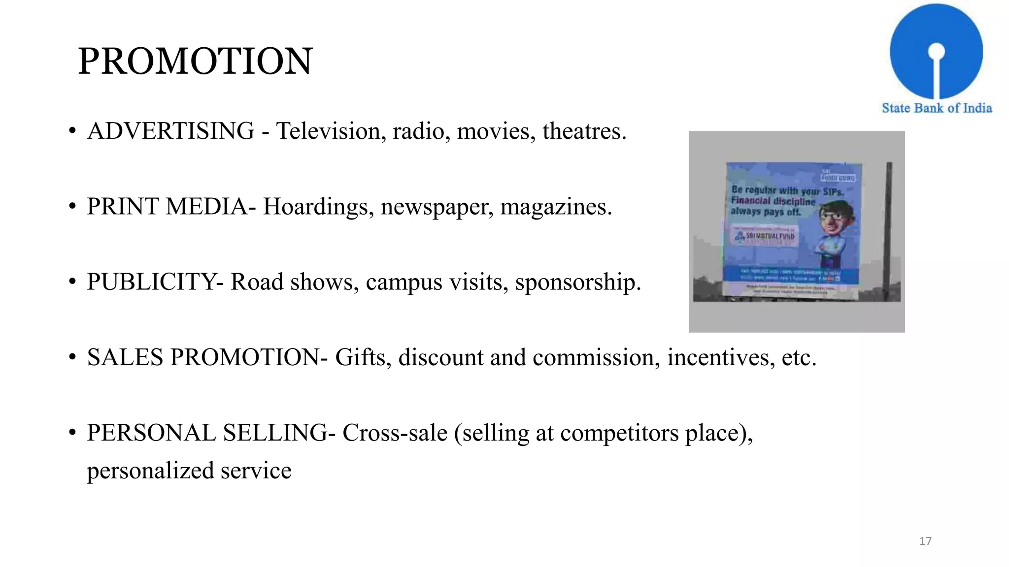 PROMOTION 
• ADVERTISING - Television, radio, movies, theatres. 
• PRINT MEDIA- Hoardings, newspaper, magazines. 
• PUBLICITY- Road shows, campus visits, sponsorship. 
• SALES PROMOTION- Gifts, discount and commission, incentives, etc. 
• PERSONAL SELLING- Cross-sale (selling at competitors place), 
personalized service 
17 
 