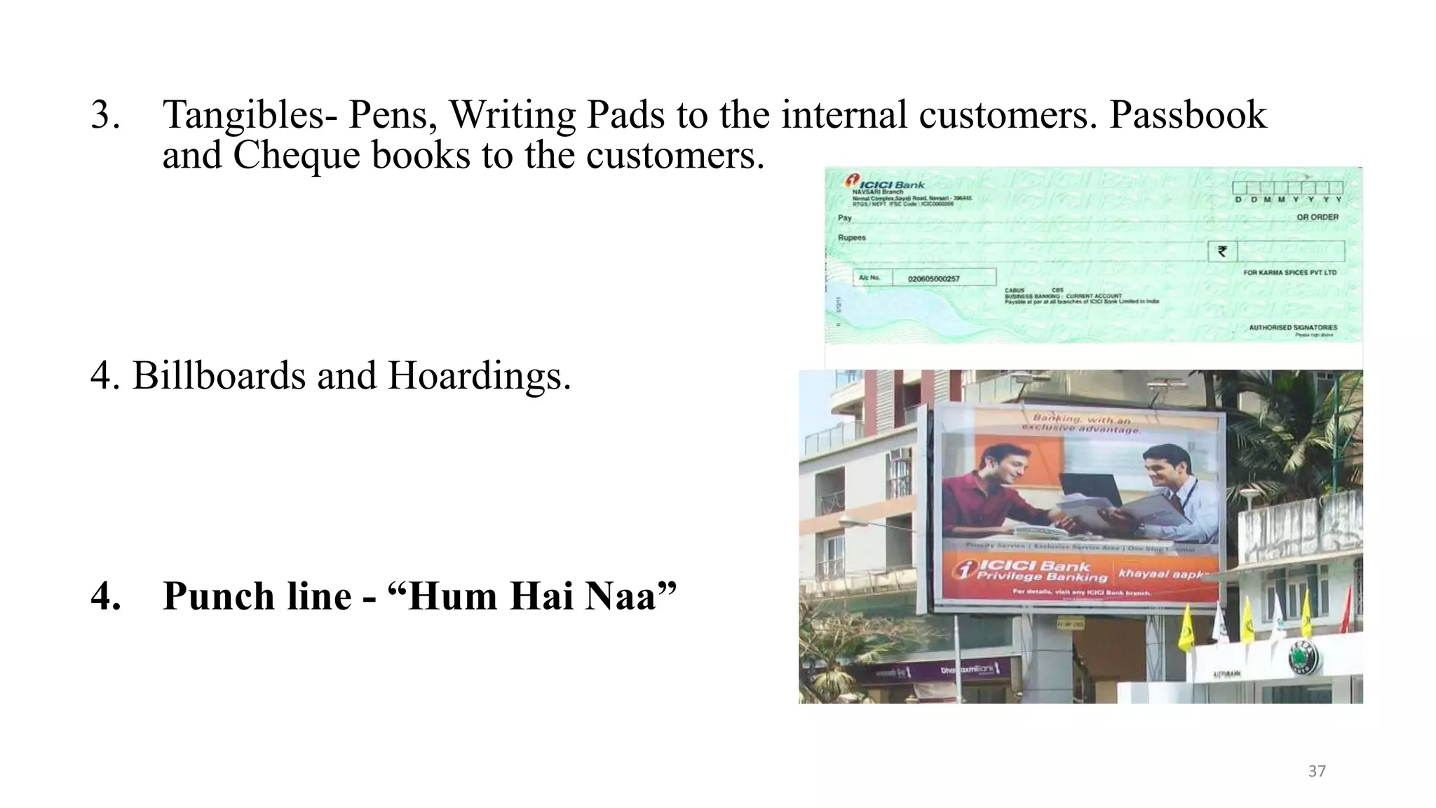 3. Tangibles- Pens, Writing Pads to the internal customers. Passbook 
and Cheque books to the customers. 
4. Billboards and Hoardings. 
4. Punch line - “Hum Hai Naa” 
37 
 