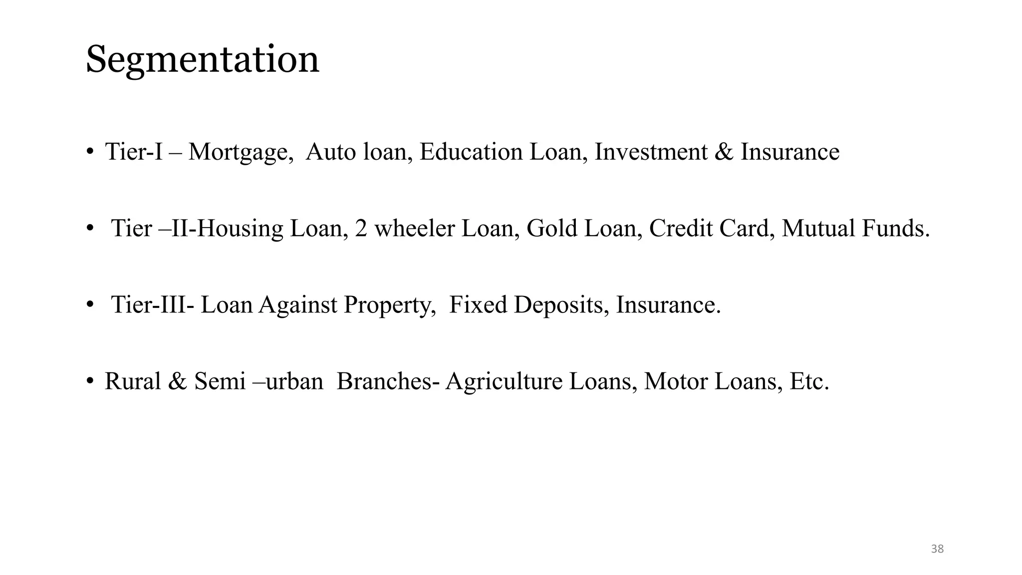 Segmentation 
• Tier-I – Mortgage, Auto loan, Education Loan, Investment & Insurance 
• Tier –II-Housing Loan, 2 wheeler Loan, Gold Loan, Credit Card, Mutual Funds. 
• Tier-III- Loan Against Property, Fixed Deposits, Insurance. 
• Rural & Semi –urban Branches- Agriculture Loans, Motor Loans, Etc. 
38 
 