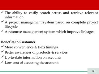 10
 The ability to easily search across and retrieve relevant
information.
 A project management system based on complete project
lifecycle.
 A resource management system which improve linkages
Benefits to Customer
 More convenience & flexi timings
 Better awareness of products & services
 Up-to-date information on accounts
 Low cost of accessing the accounts
 