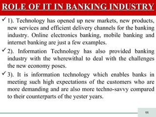 11
ROLE OF IT IN BANKING INDUSTRYROLE OF IT IN BANKING INDUSTRY
1). Technology has opened up new markets, new products,
new services and efficient delivery channels for the banking
industry. Online electronics banking, mobile banking and
internet banking are just a few examples.
2). Information Technology has also provided banking
industry with the wherewithal to deal with the challenges
the new economy poses.
3). It is information technology which enables banks in
meeting such high expectations of the customers who are
more demanding and are also more techno-savvy compared
to their counterparts of the yester years.
 