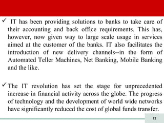 12
 IT has been providing solutions to banks to take care of
their accounting and back office requirements. This has,
however, now given way to large scale usage in services
aimed at the customer of the banks. IT also facilitates the
introduction of new delivery channels--in the form of
Automated Teller Machines, Net Banking, Mobile Banking
and the like.
The IT revolution has set the stage for unprecedented
increase in financial activity across the globe. The progress
of technology and the development of world wide networks
have significantly reduced the cost of global funds transfer.
 