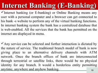 13
Internet Banking (E-Banking)Internet Banking (E-Banking)
Internet banking (or E-banking) or Online Banking means any
user with a personal computer and a browser can get connected to
his bank -s website to perform any of the virtual banking functions.
In internet banking system the bank has a centralized database that
is web-enabled. All the services that the bank has permitted on the
internet are displayed in menu.
Any service can be selected and further interaction is dictated by
the nature of service. The traditional branch model of bank is now
giving place to an alternative delivery channels with ATM
network. Once the branch offices of bank are interconnected
through terrestrial or satellite links, there would be no physical
identity for any branch. It would a borderless entity permitting
anytime, anywhere and anyhow banking.
 