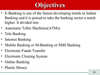 14
ObjectivesObjectives
• E-Banking is one of the fastest developing trends in Indian
Banking and it is poised to take the banking sector a notch
higher. It divided into
• Automatic Teller Machines(ATMs)
• Tele Banking
• Internet Banking
• Mobile Banking or M-Banking or SMS Banking
• Electronic Funds Transfer
• Electronic Clearing System
• Online Banking
• Plastic Money
 