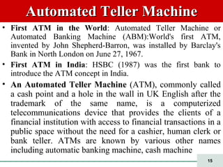 15
Automated Teller MachineAutomated Teller Machine
• First ATM in the World: Automated Teller Machine or
Automated Banking Machine (ABM):World's first ATM,
invented by John Shepherd-Barron, was installed by Barclay's
Bank in North London on June 27, 1967.
• First ATM in India: HSBC (1987) was the first bank to
introduce the ATM concept in India.
• An Automated Teller Machine (ATM), commonly called
a cash point and a hole in the wall in UK English after the
trademark of the same name, is a computerized
telecommunications device that provides the clients of a
financial institution with access to financial transactions in a
public space without the need for a cashier, human clerk or
bank teller. ATMs are known by various other names
including automatic banking machine, cash machine
 