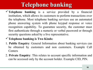 16
Telephone bankingTelephone banking
Telephone banking is a service provided by a financial
institution, which allows its customers to perform transactions over
the telephone. Most telephone banking services use an automated
phone answering system with phone keypad response or voice
recognition capability. To guarantee security, the customer must
first authenticate through a numeric or verbal password or through
security questions asked by a live representative.
Telephone banking is Two Kinds:
1. Public Enquiry: General Information about banking services can
be obtained by customers and non customers. Example Call
Centers
2. Private Enquiry: This relates to account specific information and
can be accessed only by the account holder. Example CID, PIN.
 
