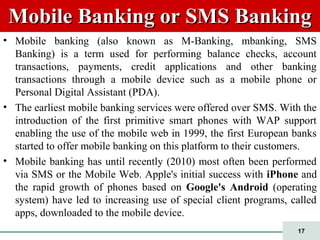 17
Mobile Banking or SMS BankingMobile Banking or SMS Banking
• Mobile banking (also known as M-Banking, mbanking, SMS
Banking) is a term used for performing balance checks, account
transactions, payments, credit applications and other banking
transactions through a mobile device such as a mobile phone or
Personal Digital Assistant (PDA).
• The earliest mobile banking services were offered over SMS. With the
introduction of the first primitive smart phones with WAP support
enabling the use of the mobile web in 1999, the first European banks
started to offer mobile banking on this platform to their customers.
• Mobile banking has until recently (2010) most often been performed
via SMS or the Mobile Web. Apple's initial success with iPhone and
the rapid growth of phones based on Google's Android (operating
system) have led to increasing use of special client programs, called
apps, downloaded to the mobile device.
 