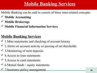 18
Mobile Banking can be said to consist of three inter-related concepts:
 Mobile Accounting
 Mobile Brokerage
 Mobile Financial Information Services
Mobile Banking Services
 1.Mini-statements and checking of account history
 2.Alerts on account activity or passing of set thresholds
 3.Monitoring of term deposits
 4.Access to loan statements
 5.Access to card statements
 6.Mutual funds / equity statements
 7.Insurance policy management
Mobile Banking Services
 