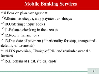 19
8.Pension plan management
9.Status on cheque, stop payment on cheque
10.Ordering cheque books
11.Balance checking in the account
12.Recent transactions
13.Due date of payment (functionality for stop, change and
deleting of payments)
14.PIN provision, Change of PIN and reminder over the
Internet
15.Blocking of (lost, stolen) cards
Mobile Banking Services
 