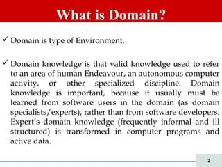 2
 Domain is type of Environment.
 Domain knowledge is that valid knowledge used to refer
to an area of human Endeavour, an autonomous computer
activity, or other specialized discipline. Domain
knowledge is important, because it usually must be
learned from software users in the domain (as domain
specialists/experts), rather than from software developers.
Expert’s domain knowledge (frequently informal and ill
structured) is transformed in computer programs and
active data.
What is Domain?
 