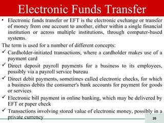 20
Electronic Funds Transfer
• Electronic funds transfer or EFT is the electronic exchange or transfer
of money from one account to another, either within a single financial
institution or across multiple institutions, through computer-based
systems.
The term is used for a number of different concepts:
 Cardholder-initiated transactions, where a cardholder makes use of a
payment card
 Direct deposit payroll payments for a business to its employees,
possibly via a payroll service bureau
 Direct debit payments, sometimes called electronic checks, for which
a business debits the consumer's bank accounts for payment for goods
or services
 Electronic bill payment in online banking, which may be delivered by
EFT or paper check
 Transactions involving stored value of electronic money, possibly in a
private currency
 