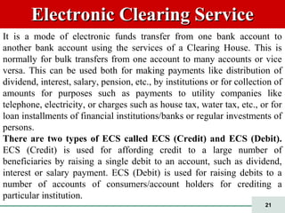 21
Electronic Clearing ServiceElectronic Clearing Service
It is a mode of electronic funds transfer from one bank account to
another bank account using the services of a Clearing House. This is
normally for bulk transfers from one account to many accounts or vice
versa. This can be used both for making payments like distribution of
dividend, interest, salary, pension, etc., by institutions or for collection of
amounts for purposes such as payments to utility companies like
telephone, electricity, or charges such as house tax, water tax, etc., or for
loan installments of financial institutions/banks or regular investments of
persons.
There are two types of ECS called ECS (Credit) and ECS (Debit).
ECS (Credit) is used for affording credit to a large number of
beneficiaries by raising a single debit to an account, such as dividend,
interest or salary payment. ECS (Debit) is used for raising debits to a
number of accounts of consumers/account holders for crediting a
particular institution.
 