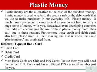 22
Plastic MoneyPlastic Money
 Plastic money are the alternative to the cash or the standard 'money'.
Plastic money is used to refer to the credit cards or the debit cards that
we use to make purchases in our everyday life. Plastic money is
much more convenient to carry around as you do not have to carry a
huge some of money with you. Nowadays even developing countries
like India are encouraging the use of these plastic money more than
cash due to these reasons. Furthermore these credit and debit cards
also have plastic used in their making and that is where the name
'plastic money' has originated from.
Different Types of Bank Card
 Smart Card
 Debit Card
 Credit Card
 Most Bank Cards are Chip and PIN Cards. To use them you will need
the correct PIN. Each card has a different PIN - a secret number just
for you.
 