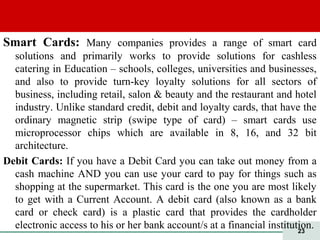 23
Smart Cards: Many companies provides a range of smart card
solutions and primarily works to provide solutions for cashless
catering in Education – schools, colleges, universities and businesses,
and also to provide turn-key loyalty solutions for all sectors of
business, including retail, salon & beauty and the restaurant and hotel
industry. Unlike standard credit, debit and loyalty cards, that have the
ordinary magnetic strip (swipe type of card) – smart cards use
microprocessor chips which are available in 8, 16, and 32 bit
architecture.
Debit Cards: If you have a Debit Card you can take out money from a
cash machine AND you can use your card to pay for things such as
shopping at the supermarket. This card is the one you are most likely
to get with a Current Account. A debit card (also known as a bank
card or check card) is a plastic card that provides the cardholder
electronic access to his or her bank account/s at a financial institution.
 