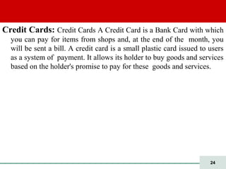 24
Credit Cards: Credit Cards A Credit Card is a Bank Card with which
you can pay for items from shops and, at the end of the month, you
will be sent a bill. A credit card is a small plastic card issued to users
as a system of payment. It allows its holder to buy goods and services
based on the holder's promise to pay for these goods and services.
 