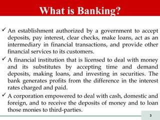 3
 An establishment authorized by a government to accept
deposits, pay interest, clear checks, make loans, act as an
intermediary in financial transactions, and provide other
financial services to its customers.
 A financial institution that is licensed to deal with money
and its substitutes by accepting time and demand
deposits, making loans, and investing in securities. The
bank generates profits from the difference in the interest
rates charged and paid.
 A corporation empowered to deal with cash, domestic and
foreign, and to receive the deposits of money and to loan
those monies to third-parties.
What is Banking?
 