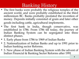 4
• The first banks were probably the religious temples of the
ancient world, and were probably established in the third
millennium BC. Banks probably predated the invention of
money. Deposits initially consisted of grain and later other
goods including cattle, agricultural implements.
• The first bank in India, though conservative, was
established in 1786. From 1786 till today, the journey of
Indian Banking System can be segregated into three
distinct phases.
• 1. Early phase from 1786 to 1969 of Indian Banks
• 2. Nationalization of Indian Banks and up to 1991 prior to
Indian banking sector Reforms.
• 3. New phase of Indian Banking System with the advent of
Indian Financial & Banking Sector Reforms after 1991
Banking History
 