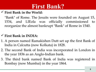 5
 First Bank in the World:
"Bank" of Rome. The Jesuits were founded on August 15,
1534, and LIEola was officially commissioned to
reorganize the almost bankrupt "Bank" of Rome in 1540.
 First Bank in INDIA:
1. A person named Ramakishen Dutt set up the first Bank of
India in Calcutta (now Kolkata) in 1828.
2. The second Bank of India was incorporated in London in
the year 1836 as an Anglo-Indian bank.
3. The third bank named Bank of India was registered in
Bombay (now Mumbai) in the year 1864.
First Bank?
 
