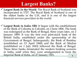 6
 Largest Bank In the World: The Royal Bank of Scotland was
incorporated in 1727. The Royal Bank of Scotland is one of
the oldest banks in the U.K. and it is one of the largest
financial services providers in the world.
 Largest Bank in India: SBI: It began with the establishment
of the Bank of Calcutta in Calcutta, on 2 June 1806. The bank
was redesigned as the Bank of Bengal, three years later, on 2
January 1809. It was the first ever joint-stock bank of the
British India, established under the sponsorship of the
Government of Bengal. Subsequently, the Bank of Bombay
(established on 15 April 1840) and the Bank of Madras
(established on 1 July 1843) followed the Bank of Bengal.
These three banks dominated the modern banking scenario
in India, until when they were amalgamated to form the
Imperial Bank of India, on 27 January 1921.
Largest Banks?
 