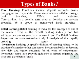 7
Types of Banks?
Core Banking: Functions include deposit accounts, loans,
mortgages, and payments. These services are available through
bank branches, ATMs, and websites.
Core banking is a general term used to describe the services
provided by a group of networked bank branches
Retail Banking: Retail banking in India has fast emerged as one of
the major drivers of the overall banking industry and has
witnessed enormous growth in the recent past. The Retail Banking
Report encompasses extensive study & analysis of this rapidly
growing sector.
Investment Banking: A specific division of banking related to the
creation of capital for other companies. Investment banks underwrite
new debt and equity securities for all types of corporations.
Investment banks also provide guidance to issuers regarding the
issue and placement of stock.
 
