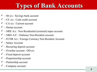 8
Types of Bank AccountsTypes of Bank Accounts
 - Sb a/c : Savings bank account
 - CC a/c : Cash credit account
 - CA a/c : Current account
 - Demat account
 - NRE A/c : Non Residential (external) rupee account
 - NRO A/C : Ordinary Non-Resident account
 - FCNR A/c : Foreign Currency Non Resident Account
 - Salary Account
 - Recurring deposit account
 - Overdue account : OD a/c
 - Fixed deposit account
 - Proprietorship account
 - Partnership account
 - Company account
 