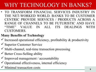 9
WHY TECHNOLOGY IN BANKS?
• TO TRANSFORM FINANCIAL SERVICES INDUSTRY IN
THE NET-WORKED WORLD. BANKS TO BE CUSTOMER
CENTRIC PROVIDE SERVICES / PRODUCTS ACROSS A
RANGE OF CHANNELS TO BE FUTURISTIC AND HAVE
“TIME” VALUE IN ALL ITS DEALINGS WITH
CUSTOMERS.
Many Benefits of Technology
 Increased operational efficiency, profitability & productivity
 Superior Customer Service
 Multi-channel, real-time transaction processing
 Better Cross-Selling ability
 Improved management / accountability
 Operational effectiveness, internal efficiency
 Minimal transaction costs
 