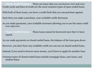 • Open-ended loans :- These are loans that you can borrow over and over.
Credit cards and lines of credit are the most common types of open-ended loans.
With both of these loans, you have a credit limit that you can purchase against.
Each time you make a purchase, your available credit decreases.
As you make payments, your available increases allowing you to use the same credit
over and over.
• Close-ended loans :- These loans cannot be borrowed once they’ve been
repaid.
As you make payments on closed-ended loans, the balance of the loan goes down.
However, you don’t have any available credit you can use on closed-ended loans.
Instead, if you need to borrow more money, you’d have to apply for another loan.
Common types of closed-ended loans include mortgage loans, auto loans, and
student loans.
 