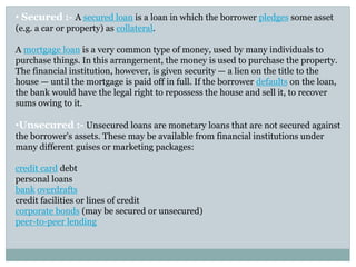 • Secured :- A secured loan is a loan in which the borrower pledges some asset
(e.g. a car or property) as collateral.
A mortgage loan is a very common type of money, used by many individuals to
purchase things. In this arrangement, the money is used to purchase the property.
The financial institution, however, is given security — a lien on the title to the
house — until the mortgage is paid off in full. If the borrower defaults on the loan,
the bank would have the legal right to repossess the house and sell it, to recover
sums owing to it.
•Unsecured :- Unsecured loans are monetary loans that are not secured against
the borrower's assets. These may be available from financial institutions under
many different guises or marketing packages:
credit card debt
personal loans
bank overdrafts
credit facilities or lines of credit
corporate bonds (may be secured or unsecured)
peer-to-peer lending
 