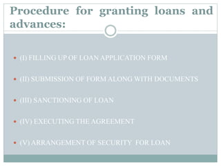  (I) FILLING UP OF LOAN APPLICATION FORM
 (II) SUBMISSION OF FORM ALONG WITH DOCUMENTS
 (III) SANCTIONING OF LOAN
 (IV) EXECUTING THE AGREEMENT
 (V) ARRANGEMENT OF SECURITY FOR LOAN
Procedure for granting loans and
advances:
 