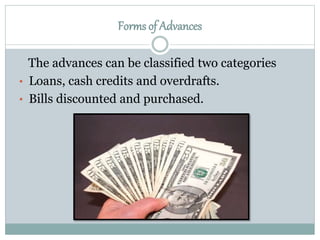 The advances can be classified two categories
• Loans, cash credits and overdrafts.
• Bills discounted and purchased.
Forms of Advances
 