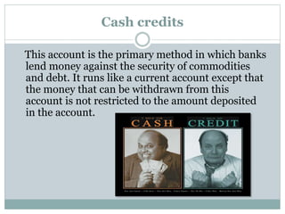 This account is the primary method in which banks
lend money against the security of commodities
and debt. It runs like a current account except that
the money that can be withdrawn from this
account is not restricted to the amount deposited
in the account.
Cash credits
 