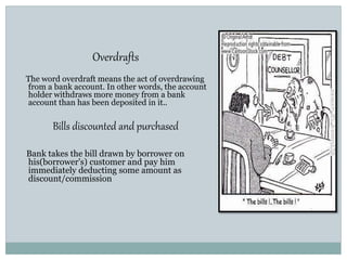 Overdrafts
The word overdraft means the act of overdrawing
from a bank account. In other words, the account
holder withdraws more money from a bank
account than has been deposited in it..
Bills discounted and purchased
Bank takes the bill drawn by borrower on
his(borrower's) customer and pay him
immediately deducting some amount as
discount/commission
 