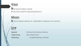  Be Dominant Bank in Kerala.
 Be a role model for corporate governance
VISIO
N
MISSIO
N Devote balance attention to- Stakeholders, Employees and Customers.
STP
Segment Individual and Industry banking
Target Group Semi-Urban Sector
Positioning Complete Banking solutions
 