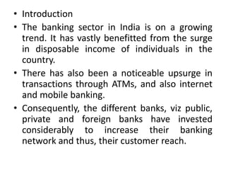 • Introduction
• The banking sector in India is on a growing
trend. It has vastly benefitted from the surge
in disposable income of individuals in the
country.
• There has also been a noticeable upsurge in
transactions through ATMs, and also internet
and mobile banking.
• Consequently, the different banks, viz public,
private and foreign banks have invested
considerably to increase their banking
network and thus, their customer reach.
 
