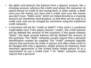 • the debit card deducts the balance from a deposit account, like a
checking account, whereas the credit card allows the consumer to
spend money on credit to the issuing bank. In other words, a debit
card uses the money you have and a credit card uses the money
you don't have. "Debit cards" which are linked directly to a checking
account are sometimes dual-purpose, so that they can be used as a
credit card, and can be charged by merchants using the traditional
credit networks.
• A merchant will ask for "credit or debit?" if the card is a combined
credit+debit card. If the payee chooses "credit", the credit balance
will be debited the amount of the purchase; if the payee chooses
"debit", the bank account balance will be debited the amount of
the purchase. The "debit" networks usually require that a personal
identification number be supplied. The "credit" networks typically
require that purchases be made in person and often allow cards to
be charged with only a signature, and/or picture ID. However, most
merchant agreements in the United States forbid picture ID as a
requirement to use a Credit Card. T he "debit" networks usually
require that a personal
 