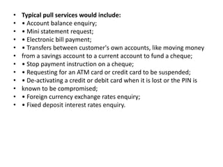 • Typical pull services would include:
• • Account balance enquiry;
• • Mini statement request;
• • Electronic bill payment;
• • Transfers between customer's own accounts, like moving money
• from a savings account to a current account to fund a cheque;
• • Stop payment instruction on a cheque;
• • Requesting for an ATM card or credit card to be suspended;
• • De-activating a credit or debit card when it is lost or the PIN is
• known to be compromised;
• • Foreign currency exchange rates enquiry;
• • Fixed deposit interest rates enquiry.
 
