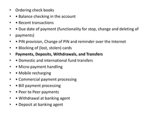 • Ordering check books
• • Balance checking in the account
• • Recent transactions
• • Due date of payment (functionality for stop, change and deleting of
• payments)
• • PIN provision, Change of PIN and reminder over the Internet
• • Blocking of (lost, stolen) cards
• Payments, Deposits, Withdrawals, and Transfers
• • Domestic and international fund transfers
• • Micro-payment handling
• • Mobile recharging
• • Commercial payment processing
• • Bill payment processing
• • Peer to Peer payments
• • Withdrawal at banking agent
• • Deposit at banking agent
 
