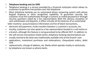 • Telephone banking and /or IVRS
• Telephone banking is a service provided by a financial institution which allows its
customers to perform transactions over the telephone.
• Most telephone banking use an automated phone answering system with phone
keypad response or voice recognition capability. To guarantee security, the
customer must first authenticate through a numeric or verbal password or through
security questions asked by a live representative With the obvious exception of
cash withdrawals and deposits, it offers virtually all the features of an automated
teller machine: account balance information and list of latest transactions,
• electronic bill payments, funds transfers between a customer's accounts, etc.
• Usually, customers can also speak to a live representative located in a call centre or
• a branch, although this feature is not guaranteed to be offered 24/7. In addition to
• the self-service transactions listed earlier, telephone banking representatives are
• usually trained to do what was traditionally available only at the branch: loan
• applications, investment purchases and redemptions, chequebook orders, debit
card
• replacements, change of address, etc. Banks which operate mostly or exclusively
• by telephone are known as phone banks
 