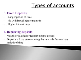 3. Fixed Deposits :
• Longer period of time
• No withdrawal before maturity
• Higher interest rates
4. Recurring deposits
• Meant for salaried or regular income groups
• Deposits a fixed amount at regular intervals for a certain
periods of time
 
