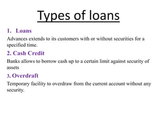 Types of loans
1. Loans
Advances extends to its customers with or without securities for a
specified time.
2. Cash Credit
Banks allows to borrow cash up to a certain limit against security of
assets
3. Overdraft
Temporary facility to overdraw from the current account without any
security.
 