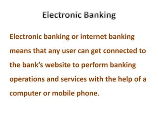 Electronic banking or internet banking
means that any user can get connected to
the bank’s website to perform banking
operations and services with the help of a
computer or mobile phone.
 