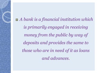A bank is a financial institution which
is primarily engaged in receiving
money from the public by way of
deposits and provides the same to
those who are in need of it as loans
and advances.
 