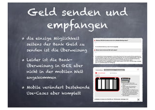 Geld senden und
empfangen
die einzige Möglichkeit
seitens der Bank Geld zu
senden ist die Überweisung
Leider ist die Bank-
Überweisung in GER aber
nicht in der mobilen Welt
angekommen
Mobile verändert bestehende
Use-Cases aber komplett
 