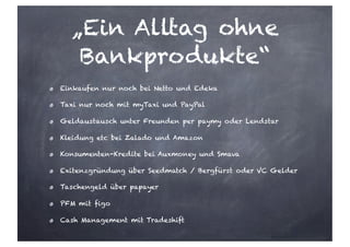„Ein Alltag ohne
Bankprodukte“
Einkaufen nur noch bei Netto und Edeka
Taxi nur noch mit myTaxi und PayPal
Geldaustausch unter Freunden per paymy oder Lendstar
Kleidung etc bei Zalado und Amazon
Konsumenten-Kredite bei Auxmoney und Smava
Exitenzgründung über Seedmatch / Bergfürst oder VC Gelder
Taschengeld über papayer
PFM mit figo
Cash Management mit Tradeshift
 