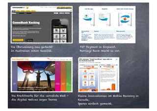 Die Überweisung neu gedacht!
In Australien schon Realität.
P2P Payment in England.
Barclays Bank macht es vor.
Die Kreditkarte für die vernetzte Welt -
die digital Natives sagen Danke
Kleine Innovationen im Mobile Banking in
Kanada.
Sparen einfach gemacht.
 