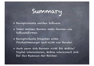 Summary
Bankprodukte werden Software
Daher müssen Banker mehr denken wie
Softwarefirmen
Bankprodukte brauchen echte
Produktmanager und nicht nur Berater
Auch wenn sich Banken nicht für Mobile/
Digital interessieren, Mobile interessiert sich
für das Business der Banken
 