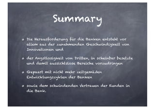 Summary
Die Herausforderung für die Banken entsteht vor
allem aus der zunehmenden Geschwindigkeit von
Innovationen und
der Angstlosigkeit von Dritten, in scheinbar besetzte
und damit aussichtslose Bereiche vorzudringen
Gepaart mit nicht mehr zeitgemäßen
Entwicklungszyklen der Banken
sowie dem schwindenden Vertrauen der Kunden in
die Bank.
 