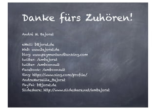 Danke fürs Zuhören!
André M. Bajorat
eMail: b@jorat.de
Web: www.bajorat.de
blog: www.paymentandbanking.com
twitter: /ambajorat
twitter: /ambconsult
Facebook: /ambconsult
Xing: https://www.xing.com/profile/
AndreMarseille_Bajorat
PayPal: b@jorat.de
Slideshare: http://www.slideshare.net/ambajorat
 