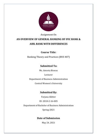 1 | P a g e
Assignment On
AN OVERVIEW OF GENERAL BANKING OF IFIC BANK &
AIBL BANK WITH DIFFERENCES
Course Title:
Banking Theory and Practices (BUS 407)
Submitted To:
Ms. Amreta Biswas
Lecturer
Department of Business Administration
Central Women’s University
Submitted By:
Farjana Akhter
ID: 2018-2-16-005
Department of Bachelor of Business Administration
Spring-2021
Date of Submission
May 24, 2021
 
